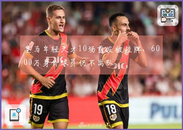 皇马年轻天才10场首发被挂牌，6000万身价球员仍不离队