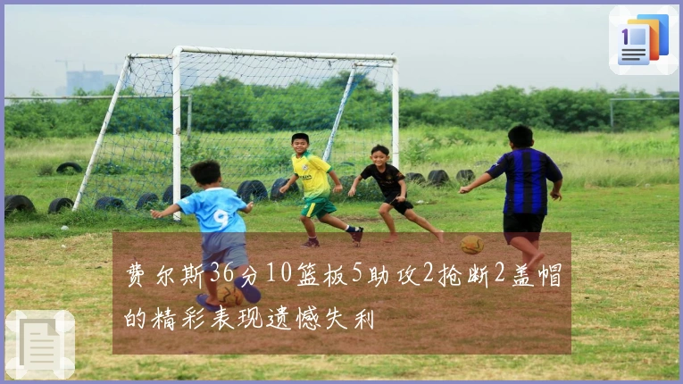 费尔斯36分10篮板5助攻2抢断2盖帽的精彩表现遗憾失利
