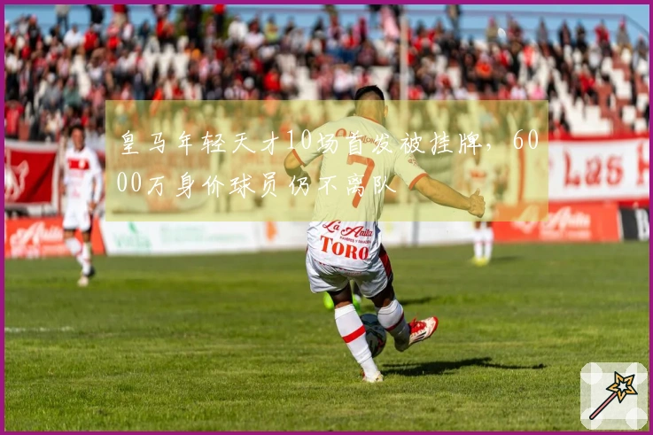 皇马年轻天才10场首发被挂牌，6000万身价球员仍不离队
