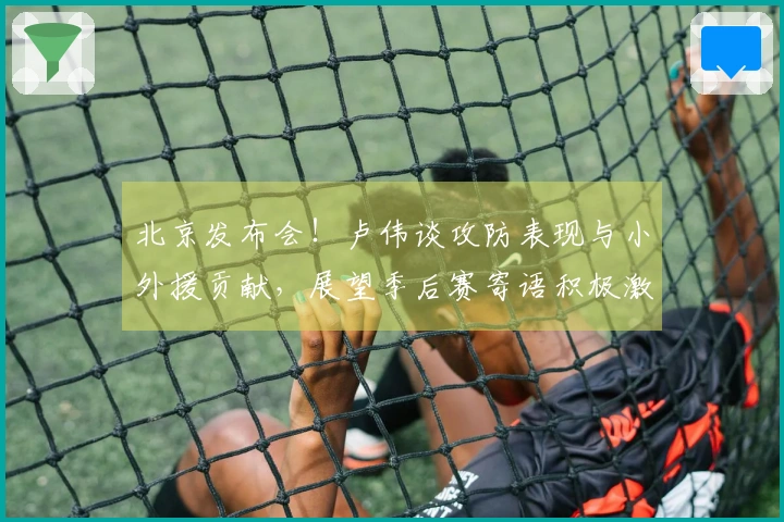 北京发布会！卢伟谈攻防表现与小外援贡献，展望季后赛寄语积极激励！