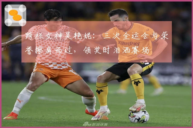 跨栏女神吴艳妮：三次全运会与荣誉擦肩而过，领奖时泪洒赛场
