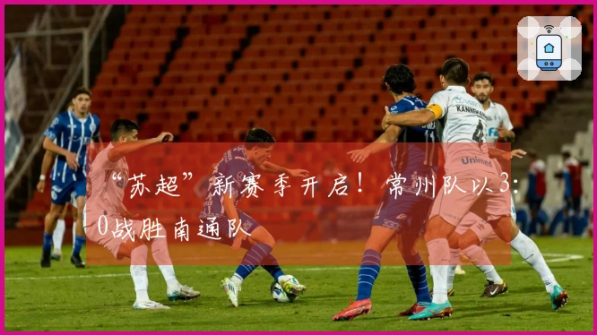 “苏超”新赛季开启！常州队以3：0战胜南通队