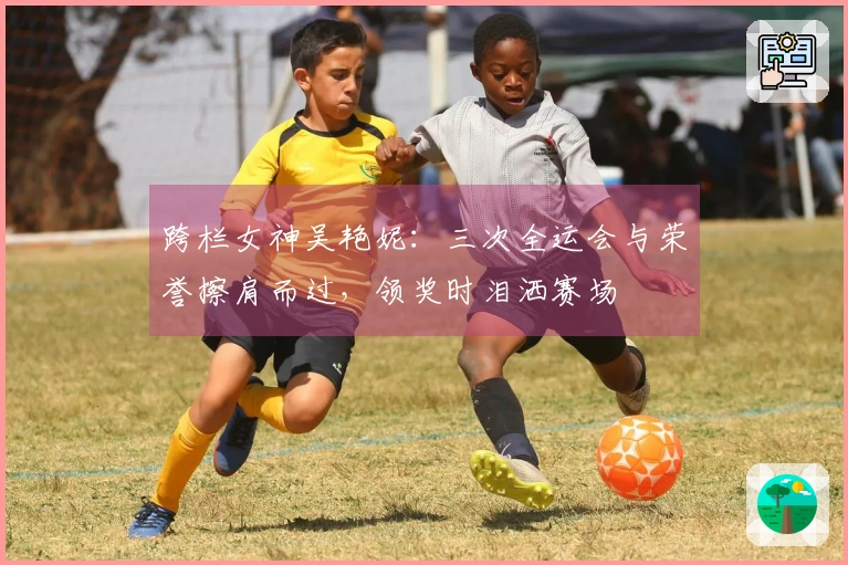 跨栏女神吴艳妮：三次全运会与荣誉擦肩而过，领奖时泪洒赛场