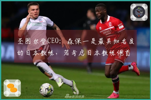 圣图尔登CEO：森保一是最具知名度的日本教练，若考虑日本教练他首屈一指