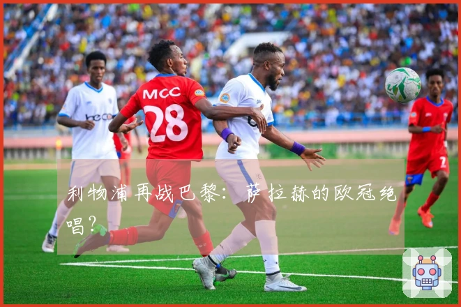 利物浦再战巴黎：萨拉赫的欧冠绝唱？