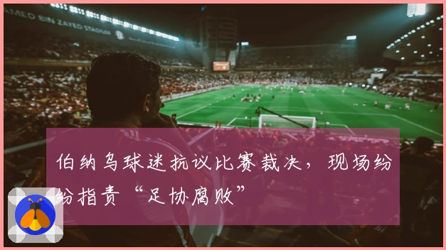 伯纳乌球迷抗议比赛裁决，现场纷纷指责“足协腐败”